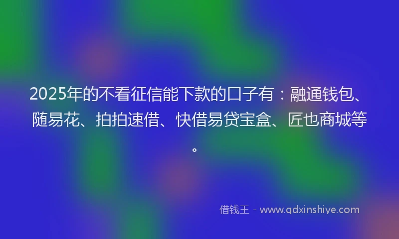 2025年的不看征信能下款的口子有：融通钱包、随易花、拍拍速借、快借易贷宝盒、匠也商城等。