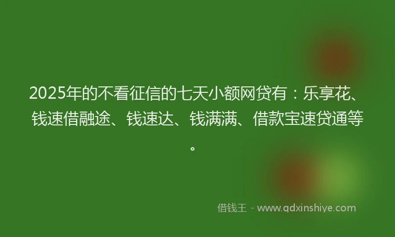 2025年的不看征信的七天小额网贷有：乐享花、钱速借融途、钱速达、钱满满、借款宝速贷通等。