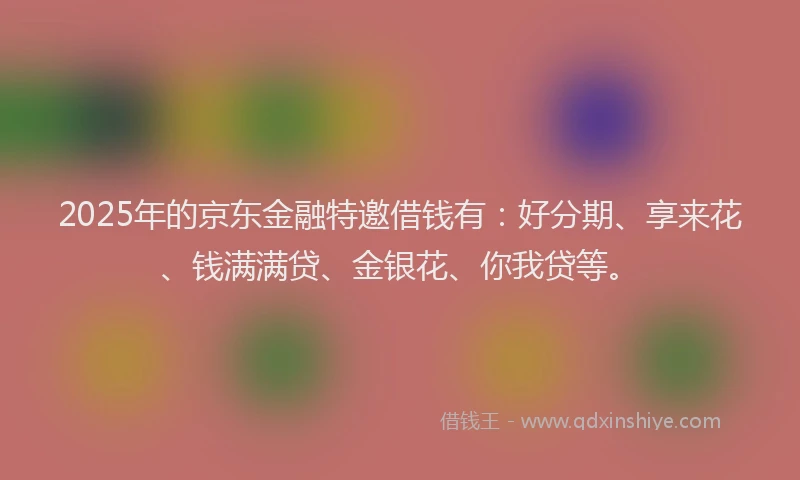 2025年的京东金融特邀借钱有：好分期、享来花、钱满满贷、金银花、你我贷等。