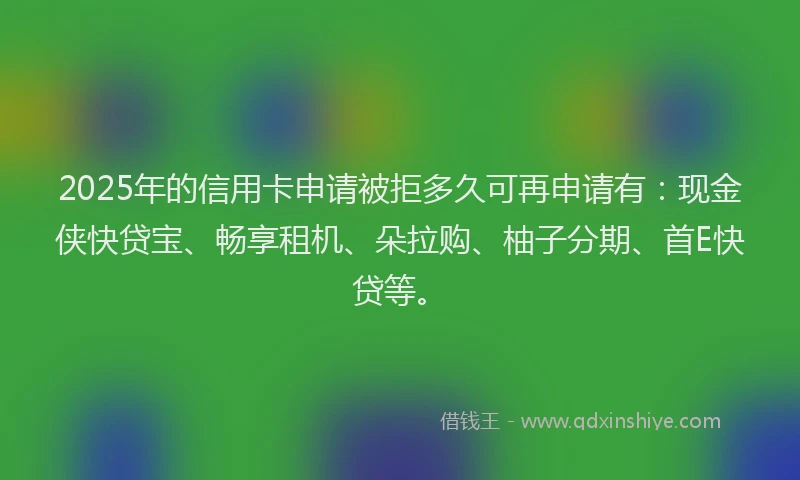 2025年的信用卡申请被拒多久可再申请有：现金侠快贷宝、畅享租机、朵拉购、柚子分期、首E快贷等。