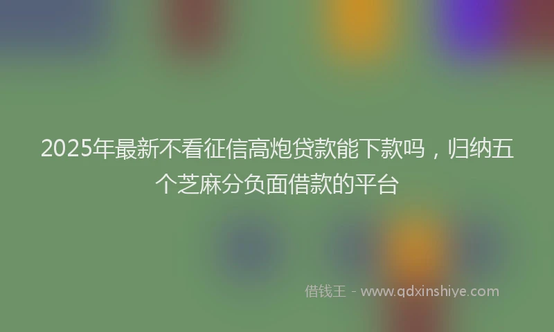 2025年最新不看征信高炮贷款能下款吗，归纳五个芝麻分负面借款的平台