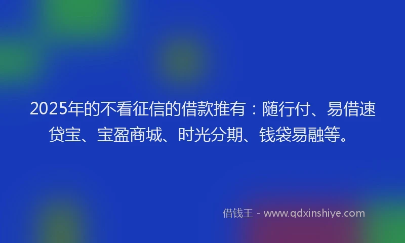 2025年的不看征信的借款推有：随行付、易借速贷宝、宝盈商城、时光分期、钱袋易融等。