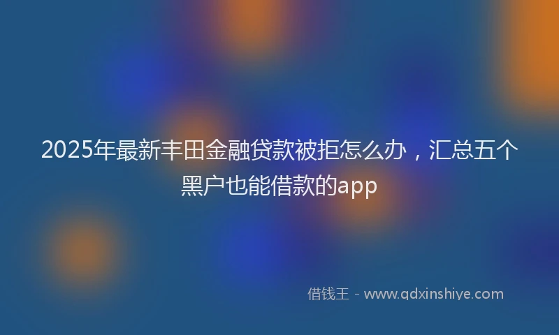 2025年最新丰田金融贷款被拒怎么办，汇总五个黑户也能借款的app