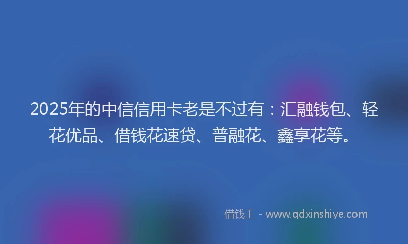 2025年的中信信用卡老是不过有：汇融钱包、轻花优品、借钱花速贷、普融花、鑫享花等。