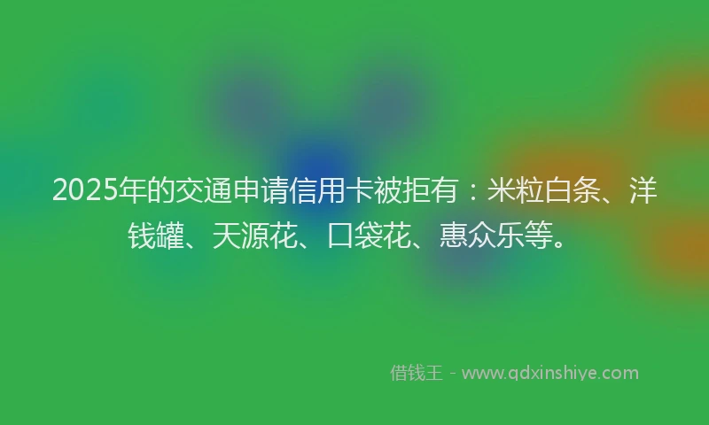 2025年的交通申请信用卡被拒有：米粒白条、洋钱罐、天源花、口袋花、惠众乐等。