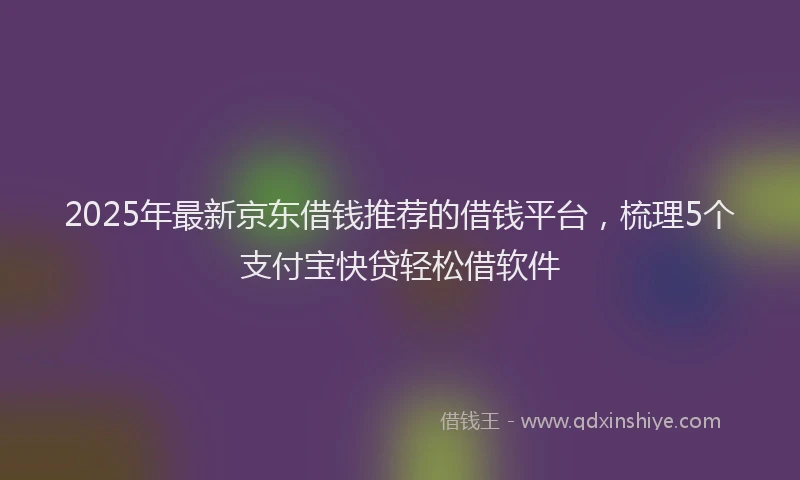 2025年最新京东借钱推荐的借钱平台，梳理5个支付宝快贷轻松借软件