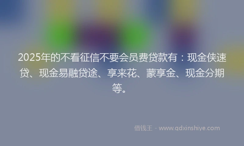 2025年的不看征信不要会员费贷款有：现金侠速贷、现金易融贷途、享来花、蒙享金、现金分期等。