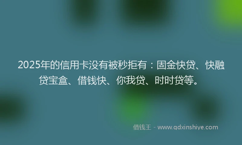 2025年的信用卡没有被秒拒有：固金快贷、快融贷宝盒、借钱快、你我贷、时时贷等。