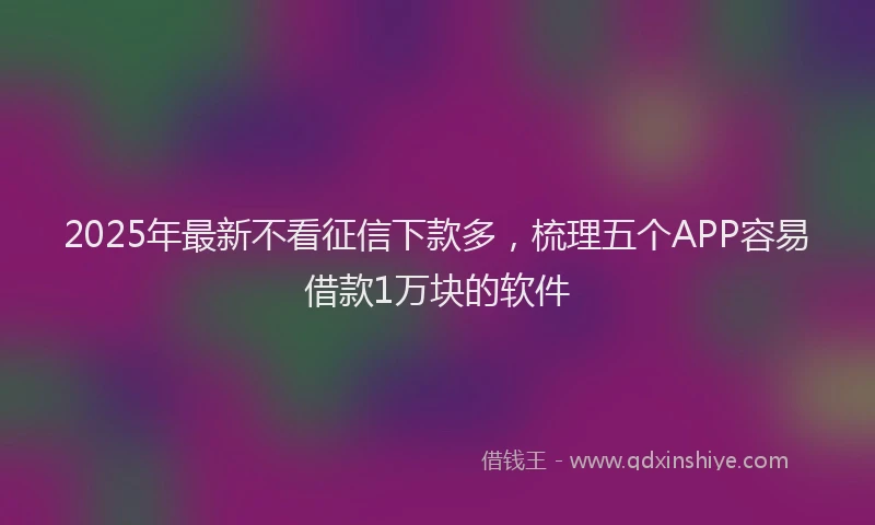 2025年最新不看征信下款多，梳理五个APP容易借款1万块的软件