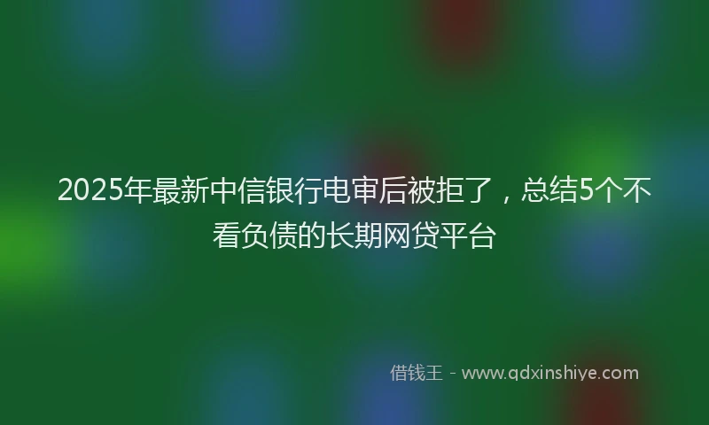2025年最新中信银行电审后被拒了，总结5个不看负债的长期网贷平台