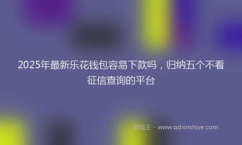 2025年最新乐花钱包容易下款吗，归纳五个不看征信查询的平台