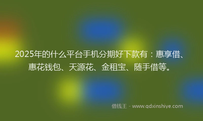 2025年的什么平台手机分期好下款有：惠享借、惠花钱包、天源花、金租宝、随手借等。
