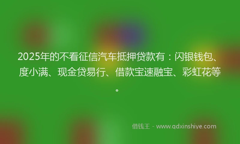 2025年的不看征信汽车抵押贷款有：闪银钱包、度小满、现金贷易行、借款宝速融宝、彩虹花等。