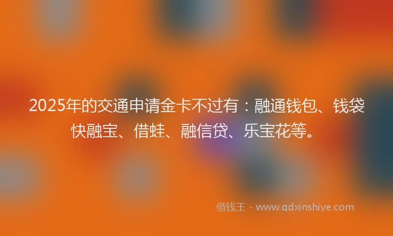2025年的交通申请金卡不过有：融通钱包、钱袋快融宝、借蛙、融信贷、乐宝花等。