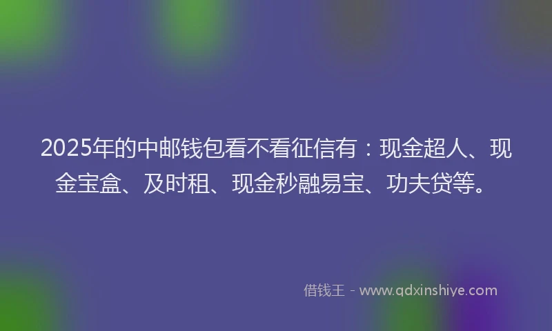 2025年的中邮钱包看不看征信有：现金超人、现金宝盒、及时租、现金秒融易宝、功夫贷等。