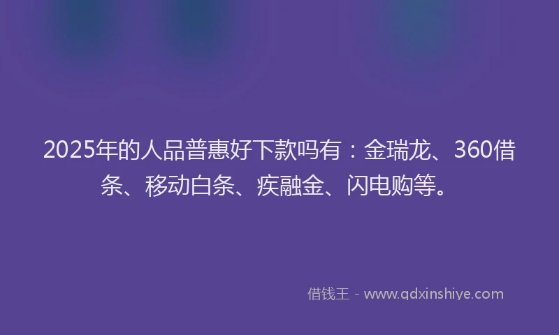 2025年的人品普惠好下款吗有：金瑞龙、360借条、移动白条、疾融金、闪电购等。