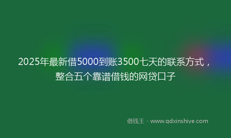 2025年最新借5000到账3500七天的联系方式，整合五个靠谱借钱的网贷口子