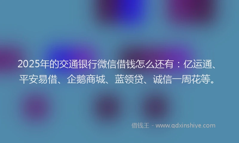 2025年的交通银行微信借钱怎么还有：亿运通、平安易借、企鹅商城、蓝领贷、诚信一周花等。
