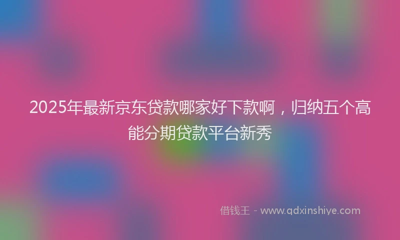 2025年最新京东贷款哪家好下款啊，归纳五个高能分期贷款平台新秀