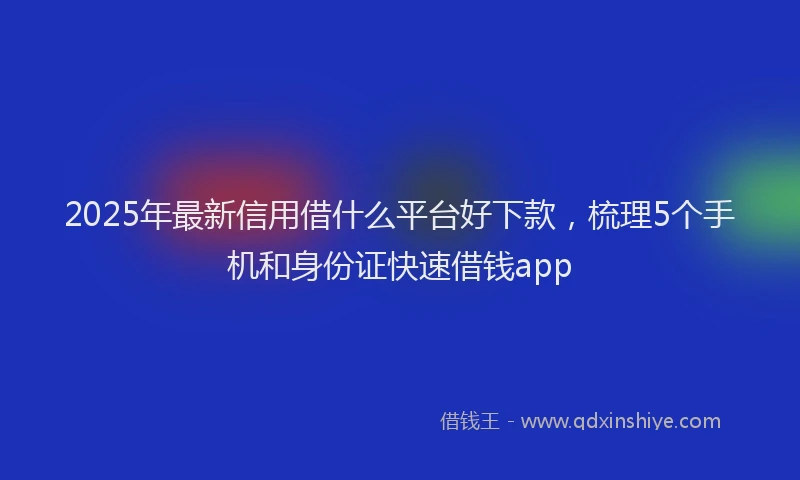 2025年最新信用借什么平台好下款，梳理5个手机和身份证快速借钱app