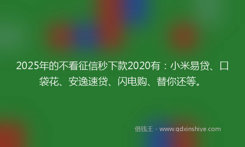 2025年的不看征信秒下款2020有：小米易贷、口袋花、安逸速贷、闪电购、替你还等。