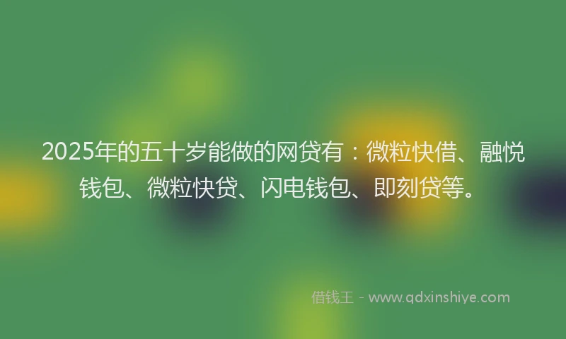 2025年的五十岁能做的网贷有：微粒快借、融悦钱包、微粒快贷、闪电钱包、即刻贷等。