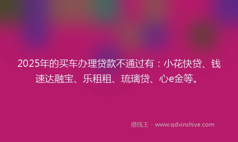 2025年的买车办理贷款不通过有：小花快贷、钱速达融宝、乐租租、琉璃贷、心e金等。