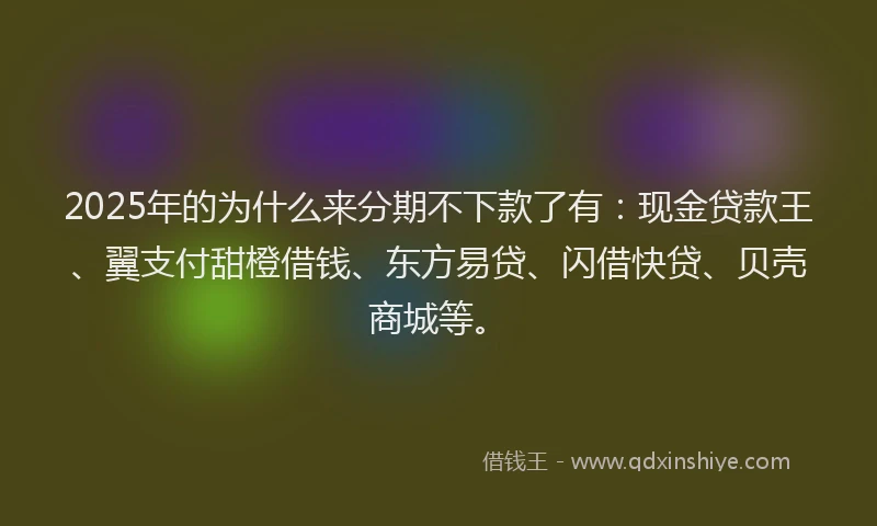 2025年的为什么来分期不下款了有：现金贷款王、翼支付甜橙借钱、东方易贷、闪借快贷、贝壳商城等。