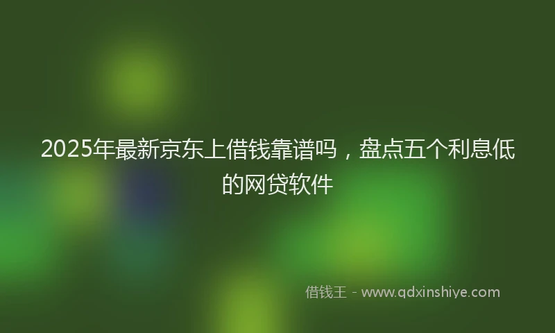 2025年最新京东上借钱靠谱吗，盘点五个利息低的网贷软件