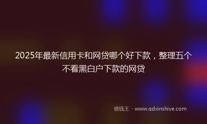 2025年最新信用卡和网贷哪个好下款，整理五个不看黑白户下款的网贷