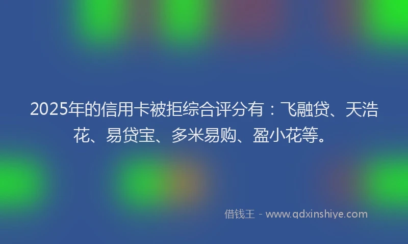 2025年的信用卡被拒综合评分有：飞融贷、天浩花、易贷宝、多米易购、盈小花等。