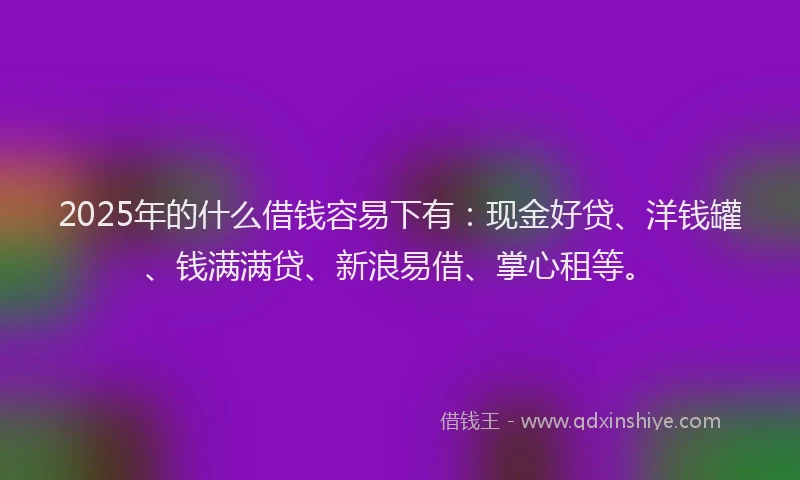 2025年的什么借钱容易下有：现金好贷、洋钱罐、钱满满贷、新浪易借、掌心租等。
