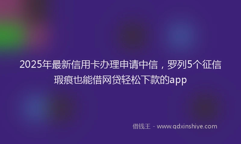2025年最新信用卡办理申请中信，罗列5个征信瑕疵也能借网贷轻松下款的app
