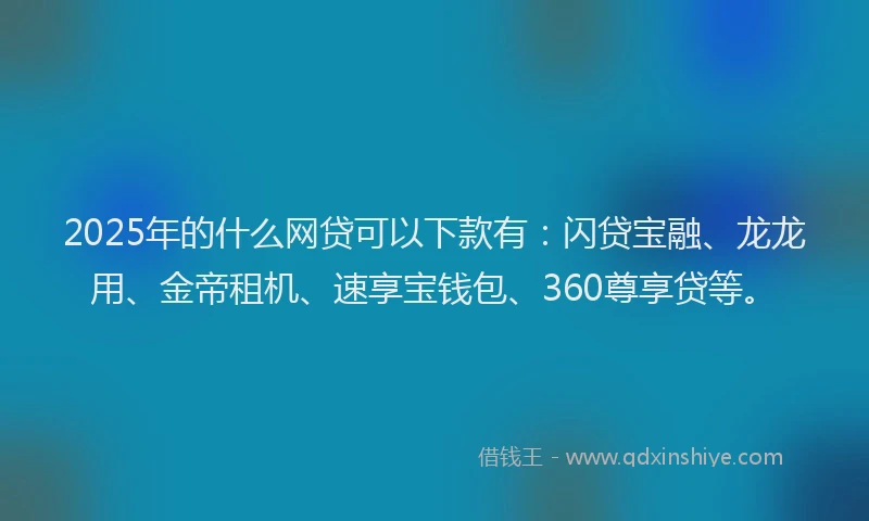 2025年的什么网贷可以下款有：闪贷宝融、龙龙用、金帝租机、速享宝钱包、360尊享贷等。