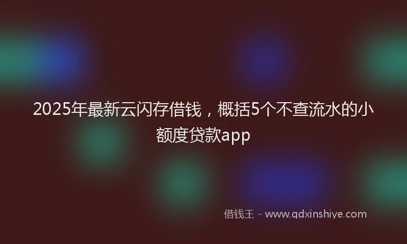 2025年最新云闪存借钱，概括5个不查流水的小额度贷款app