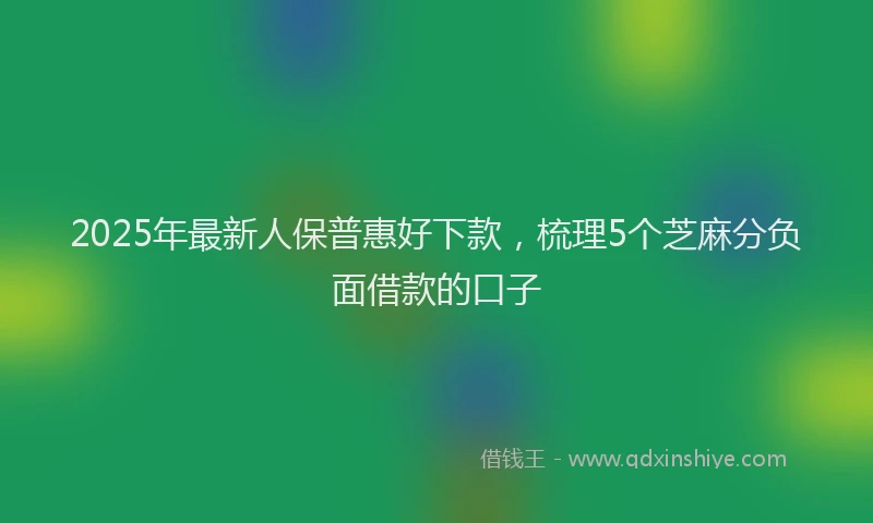 2025年最新人保普惠好下款，梳理5个芝麻分负面借款的口子