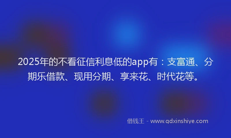 2025年的不看征信利息低的app有：支富通、分期乐借款、现用分期、享来花、时代花等。