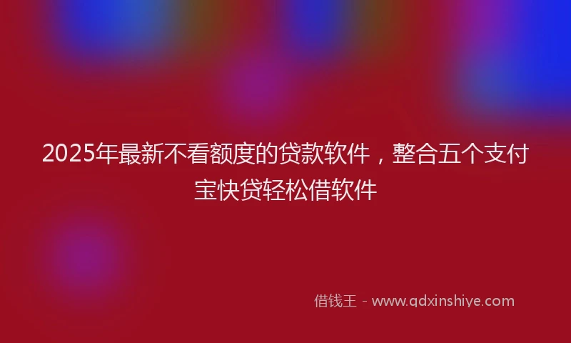 2025年最新不看额度的贷款软件，整合五个支付宝快贷轻松借软件