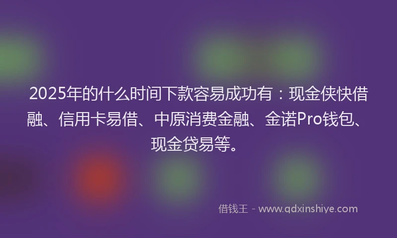 2025年的什么时间下款容易成功有：现金侠快借融、信用卡易借、中原消费金融、金诺Pro钱包、现金贷易等。