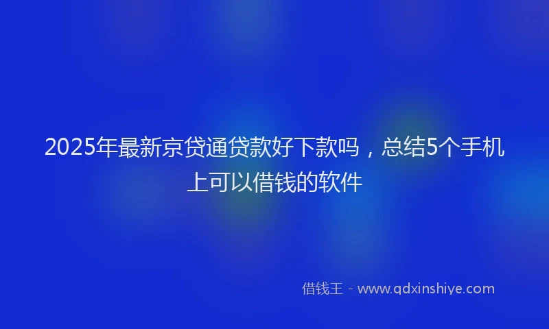 2025年最新京贷通贷款好下款吗，总结5个手机上可以借钱的软件