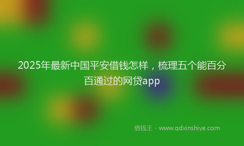 2025年最新中国平安借钱怎样，梳理五个能百分百通过的网贷app