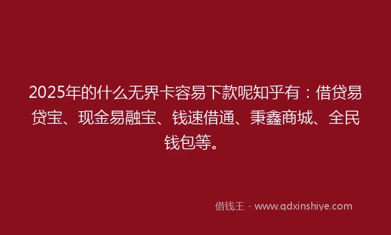 2025年的什么无界卡容易下款呢知乎有：借贷易贷宝、现金易融宝、钱速借通、秉鑫商城、全民钱包等。