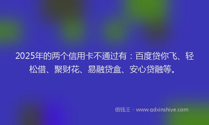 2025年的两个信用卡不通过有：百度贷你飞、轻松借、聚财花、易融贷盒、安心贷融等。