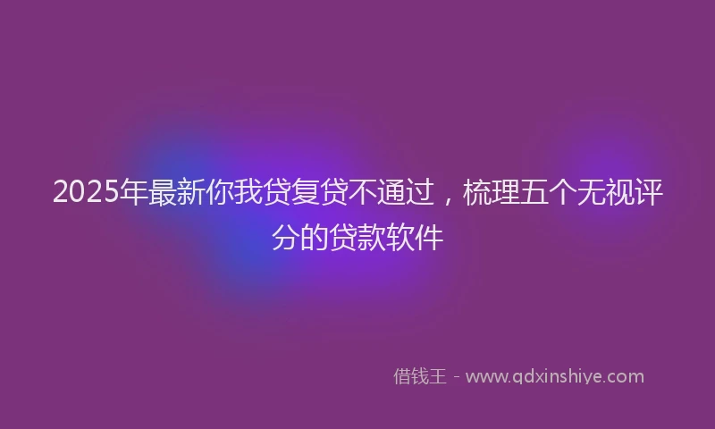 2025年最新你我贷复贷不通过，梳理五个无视评分的贷款软件