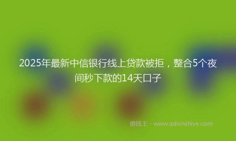 2025年最新中信银行线上贷款被拒，整合5个夜间秒下款的14天口子