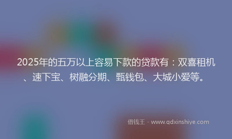 2025年的五万以上容易下款的贷款有：双喜租机、速下宝、树融分期、甄钱包、大城小爱等。