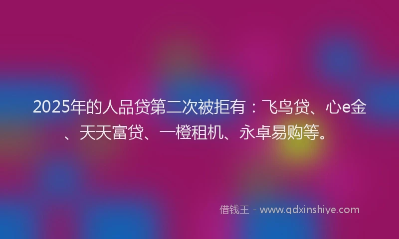 2025年的人品贷第二次被拒有：飞鸟贷、心e金、天天富贷、一橙租机、永卓易购等。