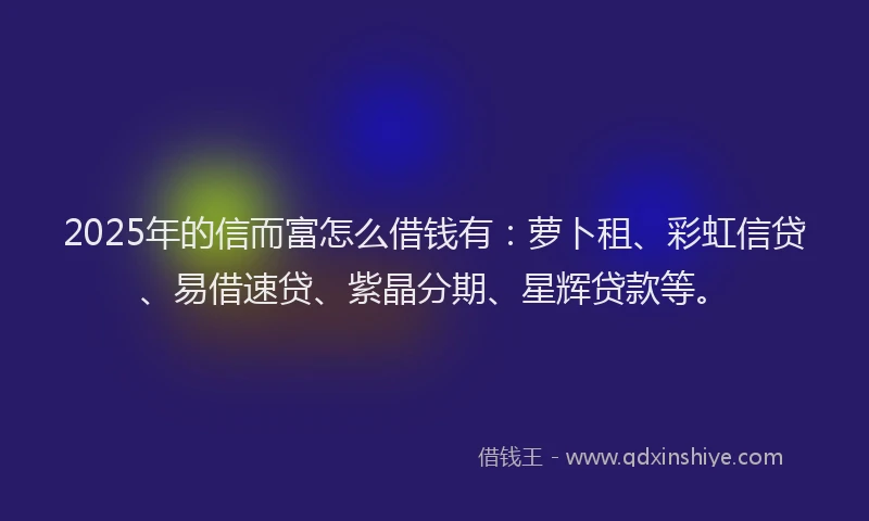 2025年的信而富怎么借钱有：萝卜租、彩虹信贷、易借速贷、紫晶分期、星辉贷款等。