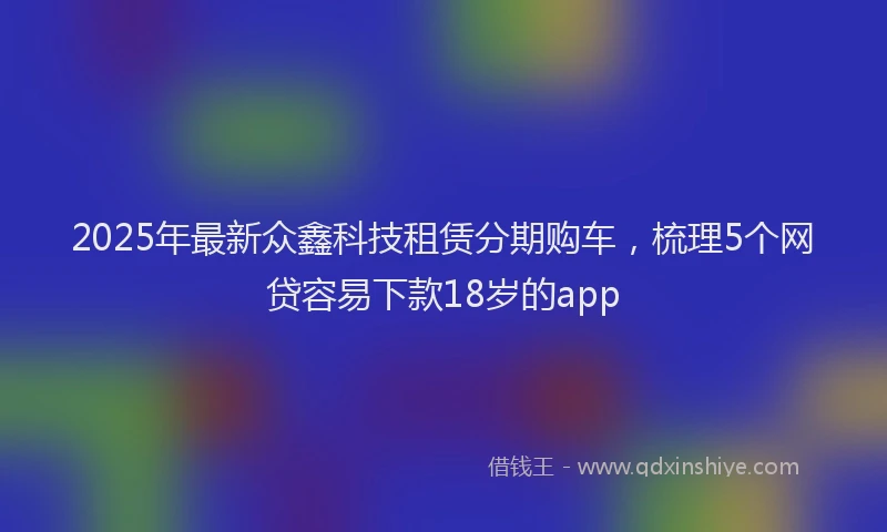2025年最新众鑫科技租赁分期购车，梳理5个网贷容易下款18岁的app