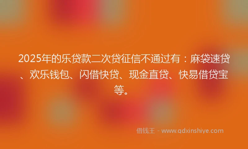 2025年的乐贷款二次贷征信不通过有：麻袋速贷、欢乐钱包、闪借快贷、现金直贷、快易借贷宝等。